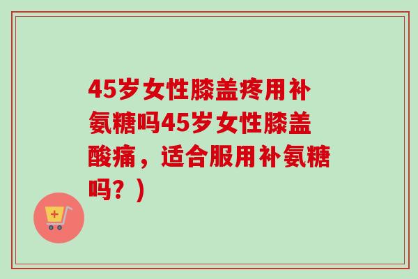 45岁女性膝盖疼用补氨糖吗45岁女性膝盖酸痛,适合服用补氨糖吗?) 45岁女性膝盖疼用补氨糖吗45岁女性膝盖酸痛,适合服用补氨糖吗?)