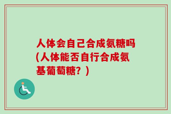 人体会自己合成氨糖吗(人体能否自行合成氨基葡萄糖?) 人体会自己合成氨糖吗(人体能否自行合成氨基葡萄糖?)