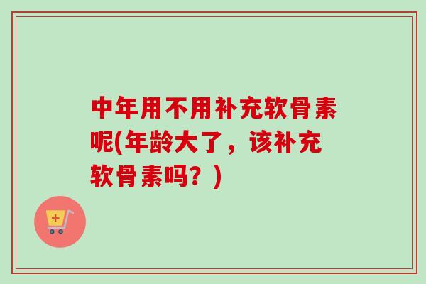 中年用不用补充软骨素呢(年龄大了，该补充软骨素吗？)