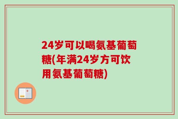 24岁可以喝氨基葡萄糖(年满24岁方可饮用氨基葡萄糖)