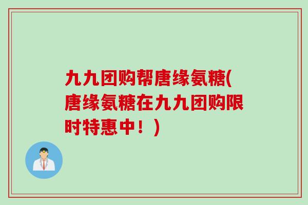 九九团购帮唐缘氨糖(唐缘氨糖在九九团购限时特惠中！)