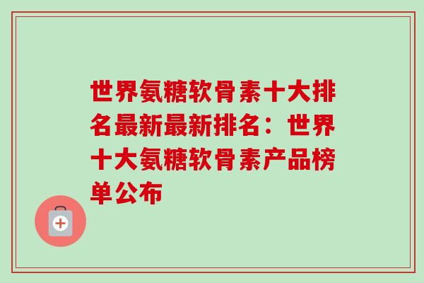 世界氨糖软骨素十大排名最新最新排名：世界十大氨糖软骨素产品榜单公布