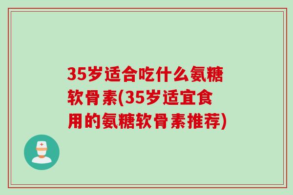 35岁适合吃什么氨糖软骨素(35岁适宜食用的氨糖软骨素推荐)