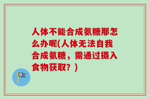 人体不能合成氨糖那怎么办呢(人体无法自我合成氨糖，需通过摄入食物获取？)