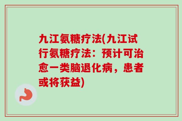 九江氨糖疗法(九江试行氨糖疗法：预计可治愈一类脑退化病，患者或将获益)
