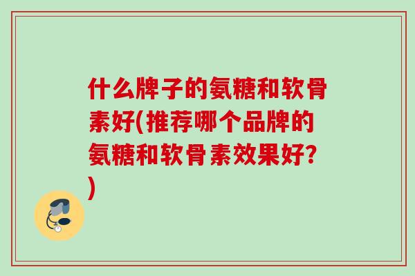 什么牌子的氨糖和软骨素好(推荐哪个品牌的氨糖和软骨素效果好？)