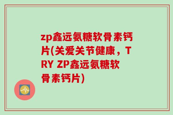 zp鑫远氨糖软骨素钙片(关爱关节健康，TRY ZP鑫远氨糖软骨素钙片)