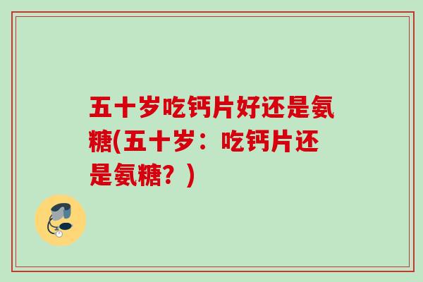 五十岁吃钙片好还是氨糖(五十岁：吃钙片还是氨糖？)
