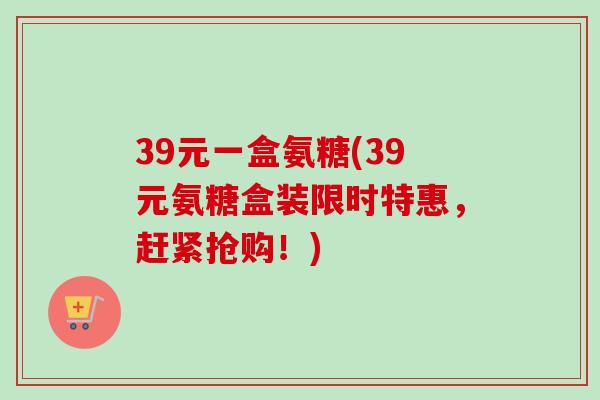 39元一盒氨糖(39元氨糖盒装限时特惠，赶紧抢购！)