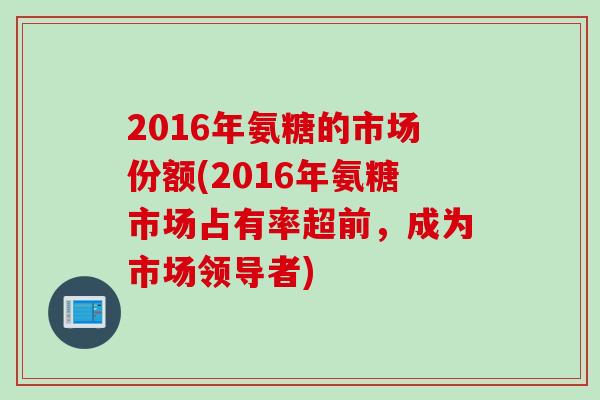 2016年氨糖的市场份额(2016年氨糖市场占有率超前，成为市场领导者)