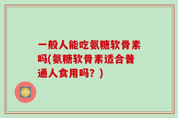 一般人能吃氨糖软骨素吗(氨糖软骨素适合普通人食用吗？)