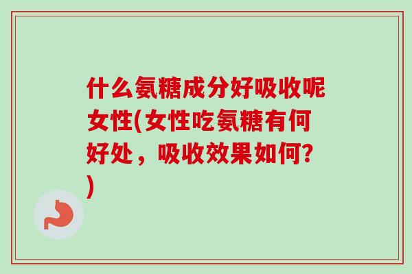 什么氨糖成分好吸收呢女性(女性吃氨糖有何好处，吸收效果如何？)