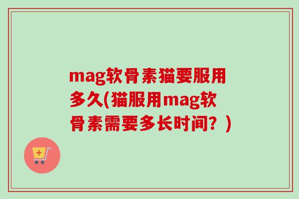 mag软骨素猫要服用多久(猫服用mag软骨素需要多长时间？)
