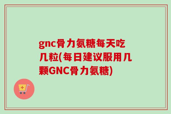 gnc骨力氨糖每天吃几粒(每日建议服用几颗GNC骨力氨糖)