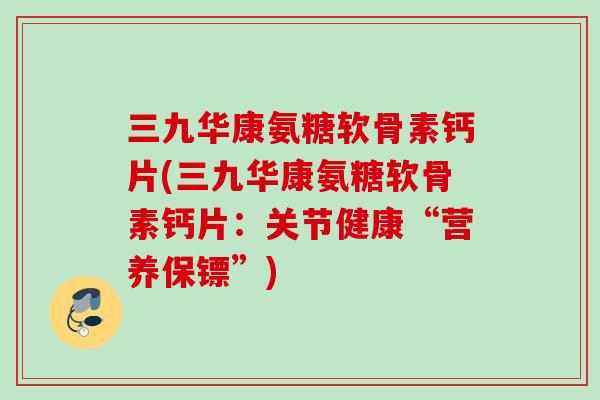 三九华康氨糖软骨素钙片(三九华康氨糖软骨素钙片：关节健康“营养保镖”)