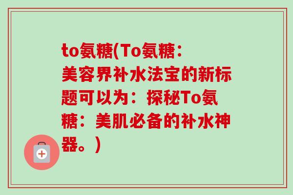 to氨糖(To氨糖:美容界补水法宝的新标题可以为:探秘To氨糖:美肌必备的补水神器。) to氨糖(To氨糖:美容界补水法宝的新标题可以为:探秘To氨糖:美肌必备的补水神器。)