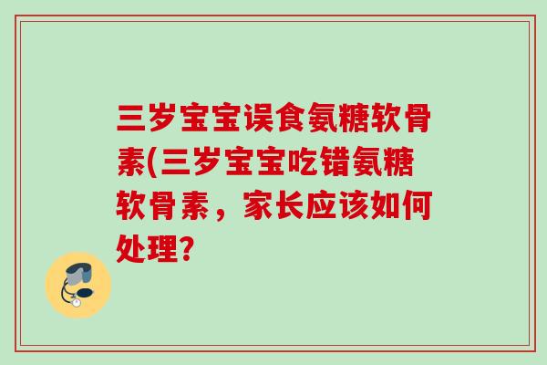 三岁宝宝误食氨糖软骨素(三岁宝宝吃错氨糖软骨素，家长应该如何处理？