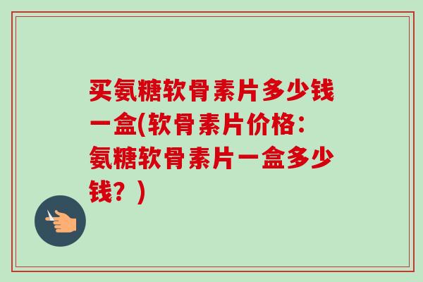 买氨糖软骨素片多少钱一盒(软骨素片价格：氨糖软骨素片一盒多少钱？)