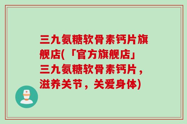 三九氨糖软骨素钙片旗舰店(「官方旗舰店」三九氨糖软骨素钙片，滋养关节，关爱身体)