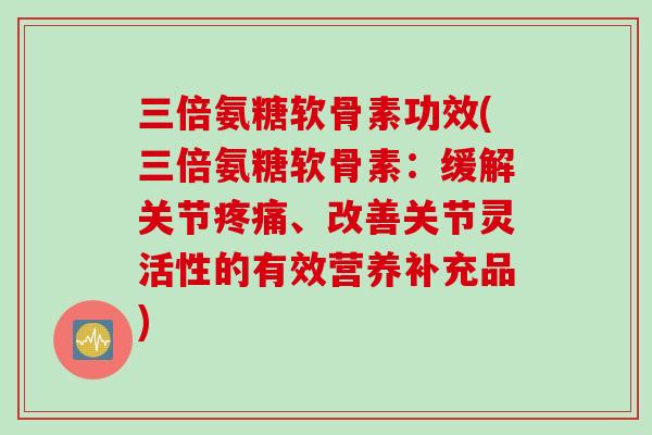 三倍氨糖软骨素功效(三倍氨糖软骨素：缓解关节疼痛、改善关节灵活性的有效营养补充品)