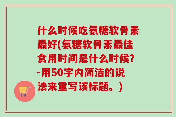 什么时候吃氨糖软骨素最好(氨糖软骨素最佳食用时间是什么时候？-用50字内简洁的说法来重写该标题。)