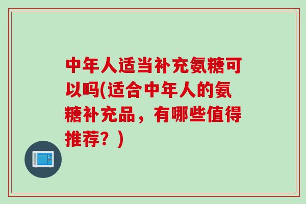 中年人适当补充氨糖可以吗(适合中年人的氨糖补充品，有哪些值得推荐？)