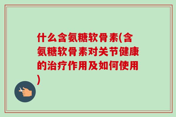 什么含氨糖软骨素(含氨糖软骨素对关节健康的治疗作用及如何使用)