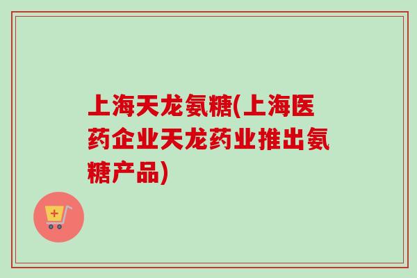 上海天龙氨糖(上海医药企业天龙药业推出氨糖产品)