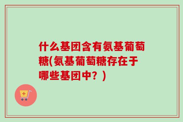 什么基团含有氨基葡萄糖(氨基葡萄糖存在于哪些基团中？)