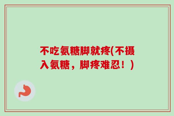 不吃氨糖脚就疼(不摄入氨糖，脚疼难忍！)
