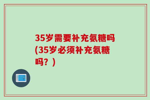 35岁需要补充氨糖吗(35岁必须补充氨糖吗？)