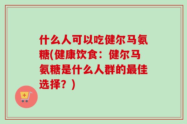 什么人可以吃健尔马氨糖(健康饮食：健尔马氨糖是什么人群的最佳选择？)