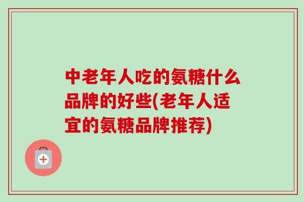 中老年人吃的氨糖什么品牌的好些(老年人适宜的氨糖品牌推荐)