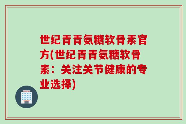 世纪青青氨糖软骨素官方(世纪青青氨糖软骨素：关注关节健康的专业选择)