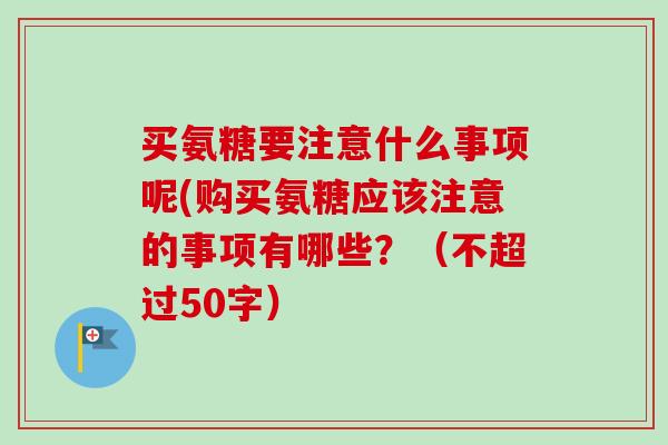 买氨糖要注意什么事项呢(购买氨糖应该注意的事项有哪些？（不超过50字）