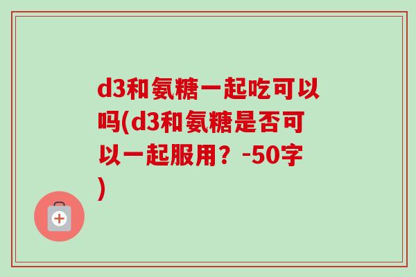d3和氨糖一起吃可以吗(d3和氨糖是否可以一起服用？-50字)