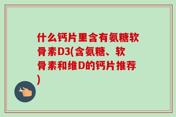 什么钙片里含有氨糖软骨素D3(含氨糖、软骨素和维D的钙片推荐)