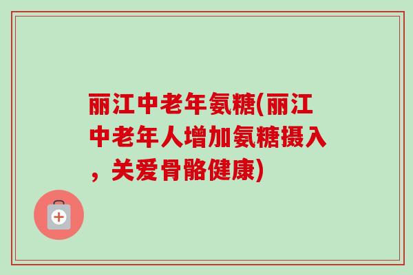 丽江中老年氨糖(丽江中老年人增加氨糖摄入，关爱骨骼健康)