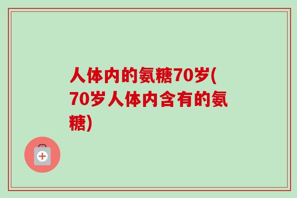 人体内的氨糖70岁(70岁人体内含有的氨糖)