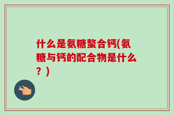 什么是氨糖螯合钙(氨糖与钙的配合物是什么？)