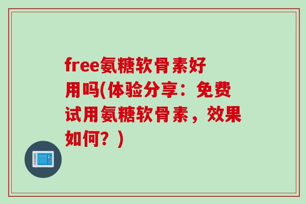 free氨糖软骨素好用吗(体验分享：免费试用氨糖软骨素，效果如何？)