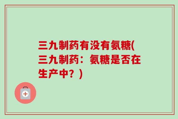 三九制药有没有氨糖(三九制药：氨糖是否在生产中？)