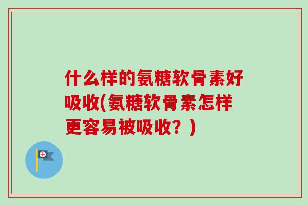什么样的氨糖软骨素好吸收(氨糖软骨素怎样更容易被吸收？)