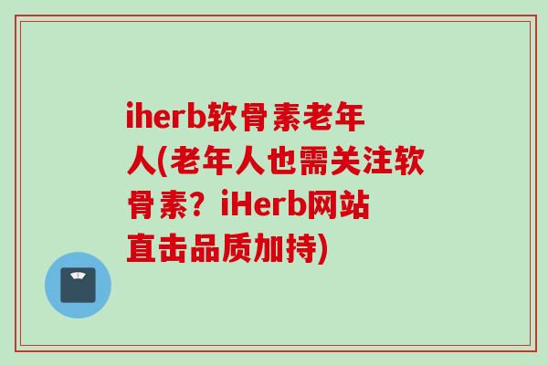iherb软骨素老年人(老年人也需关注软骨素？iHerb网站直击品质加持)