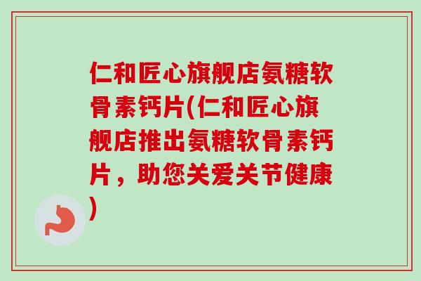仁和匠心旗舰店氨糖软骨素钙片(仁和匠心旗舰店推出氨糖软骨素钙片，助您关爱关节健康)
