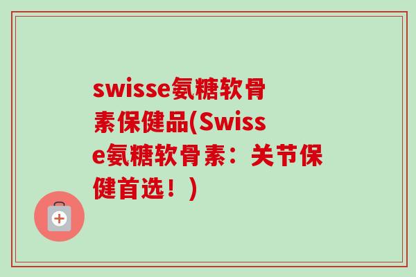swisse氨糖软骨素保健品(Swisse氨糖软骨素：关节保健首选！)