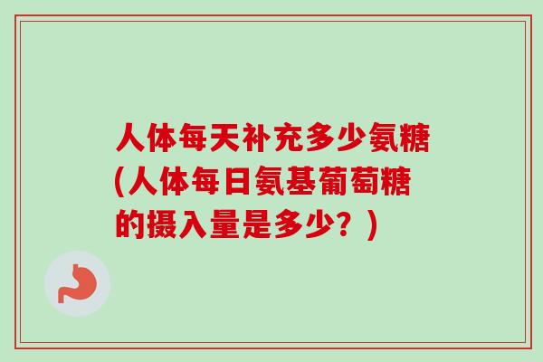 人体每天补充多少氨糖(人体每日氨基葡萄糖的摄入量是多少？)