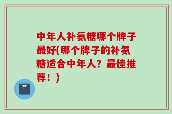 中年人补氨糖哪个牌子最好(哪个牌子的补氨糖适合中年人？最佳推荐！)