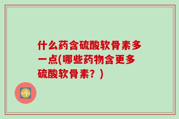 什么药含硫酸软骨素多一点(哪些药物含更多硫酸软骨素？)