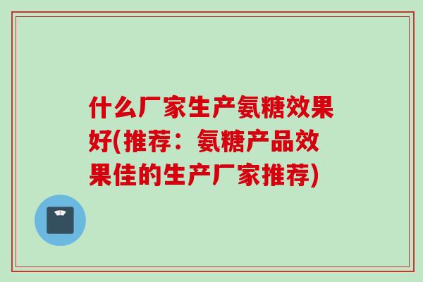 什么厂家生产氨糖效果好(推荐：氨糖产品效果佳的生产厂家推荐)